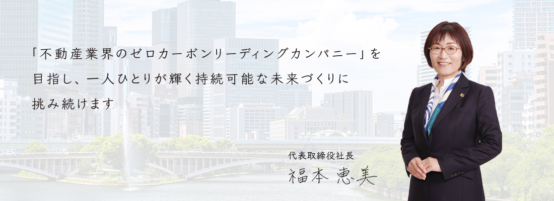 「不動産業界のゼロカーボンリーディングカンパニー」を目指し、一人ひとりが輝く持続可能な未来づくりに挑み続けます 代表取締役社長 福本 恵美